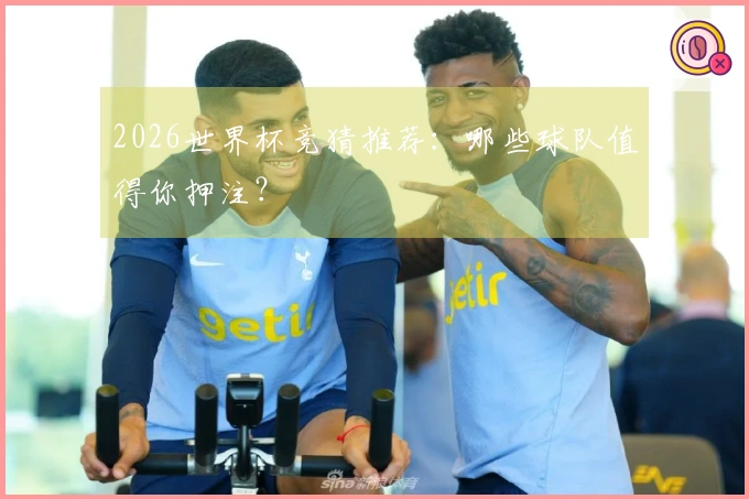2026世界杯竞猜推荐：哪些球队值得你押注？