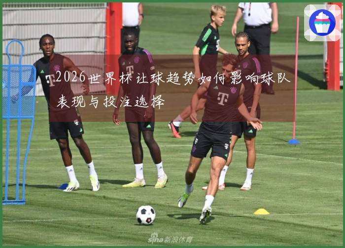 2026世界杯让球趋势如何影响球队表现与投注选择
