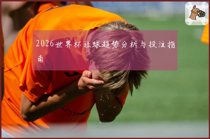 2026世界杯让球趋势分析与投注指南